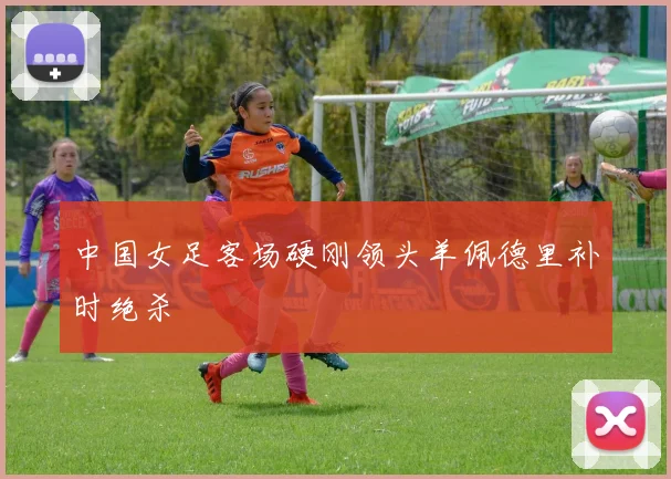中国女足客场硬刚领头羊佩德里补时绝杀