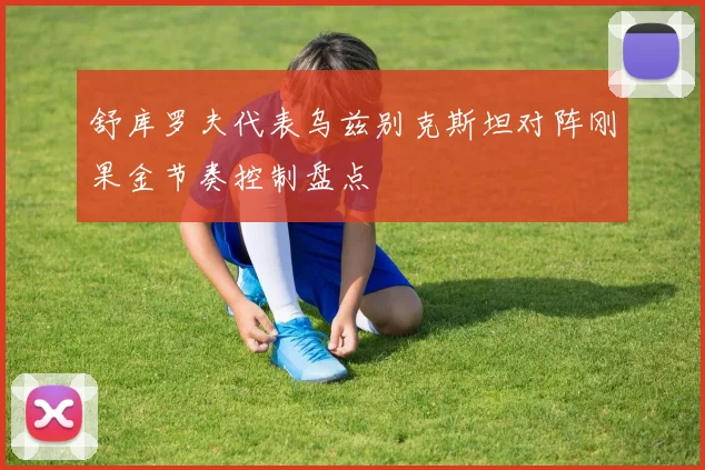 舒库罗夫代表乌兹别克斯坦对阵刚果金节奏控制盘点