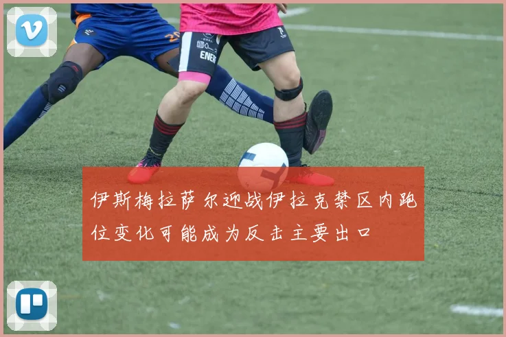 伊斯梅拉萨尔迎战伊拉克禁区内跑位变化可能成为反击主要出口