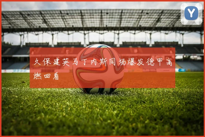 久保建英马丁内斯同场爆发德甲高燃回看