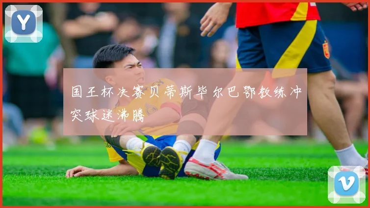 国王杯决赛贝蒂斯毕尔巴鄂教练冲突球迷沸腾