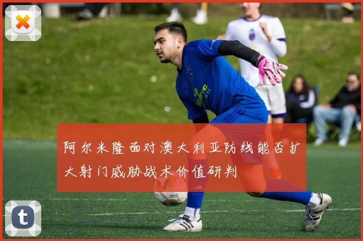 阿尔米隆面对澳大利亚防线能否扩大射门威胁战术价值研判
