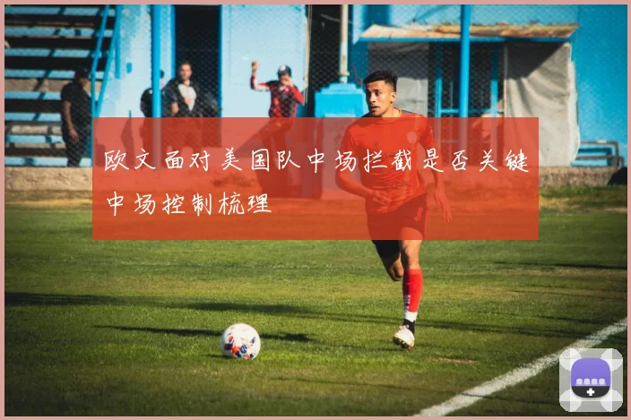 欧文面对美国队中场拦截是否关键中场控制梳理