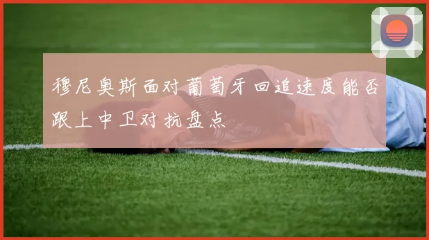 穆尼奥斯面对葡萄牙回追速度能否跟上中卫对抗盘点