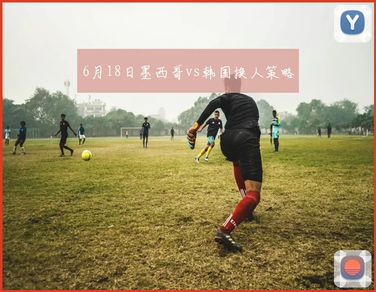 6月18日墨西哥vs韩国换人策略