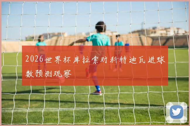 2026世界杯库拉索对科特迪瓦进球数预测观察