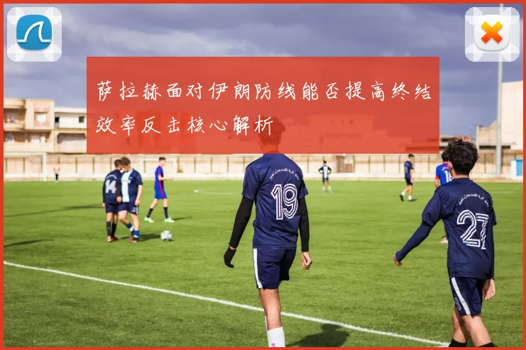 萨拉赫面对伊朗防线能否提高终结效率反击核心解析