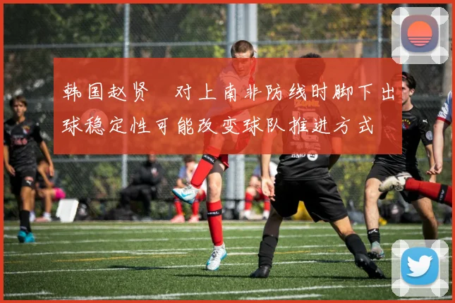 韩国赵贤祐对上南非防线时脚下出球稳定性可能改变球队推进方式