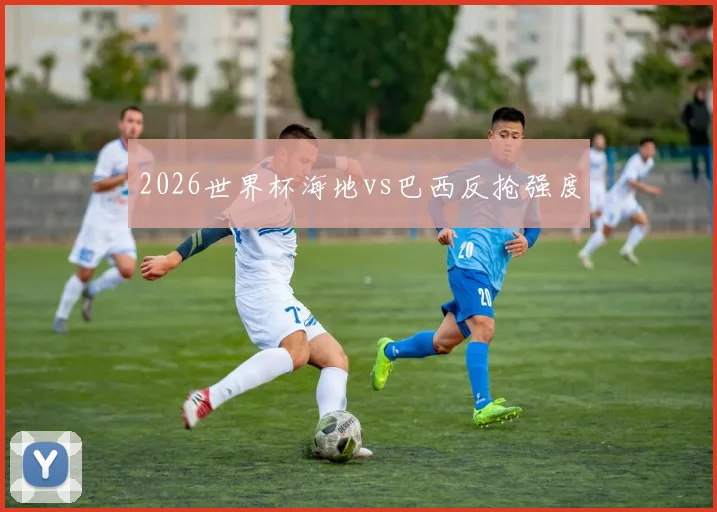 2026世界杯海地vs巴西反抢强度