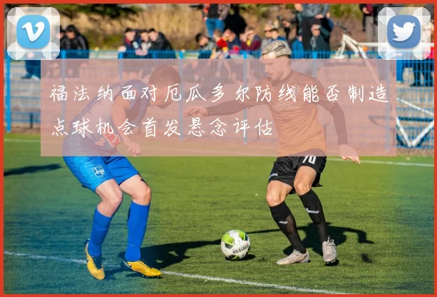 福法纳面对厄瓜多尔防线能否制造点球机会首发悬念评估