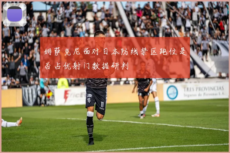 姆萨克尼面对日本防线禁区跑位是否占优射门数据研判