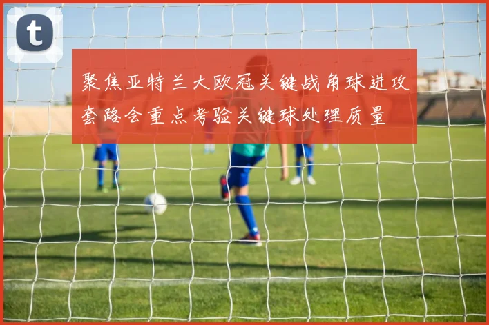 聚焦亚特兰大欧冠关键战角球进攻套路会重点考验关键球处理质量