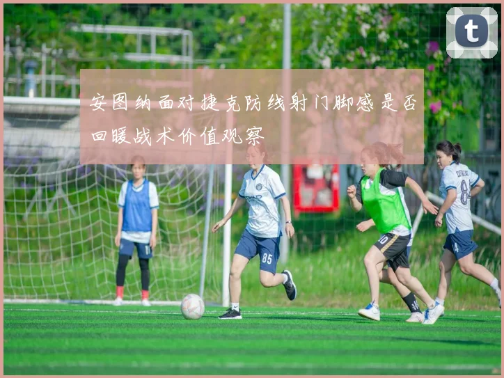 安图纳面对捷克防线射门脚感是否回暖战术价值观察