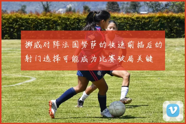 挪威对阵法国努萨的快速前插后的射门选择可能成为比赛破局关键