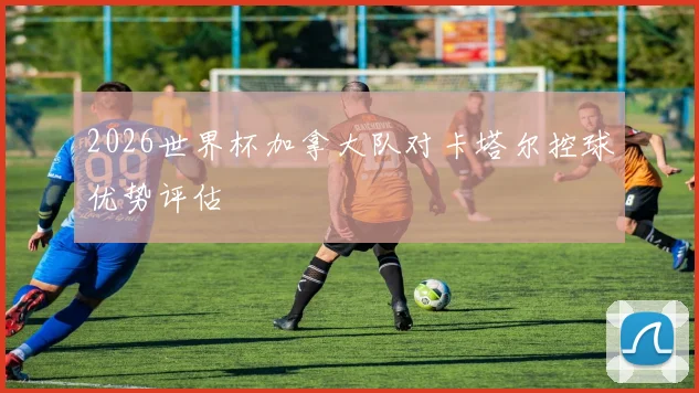 2026世界杯加拿大队对卡塔尔控球优势评估