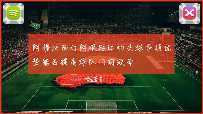 阿穆拉面对阿根廷时的头球争顶优势能否提高球队门前效率
