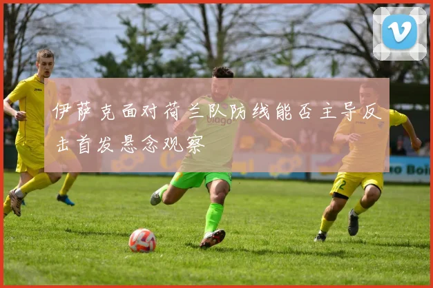 伊萨克面对荷兰队防线能否主导反击首发悬念观察