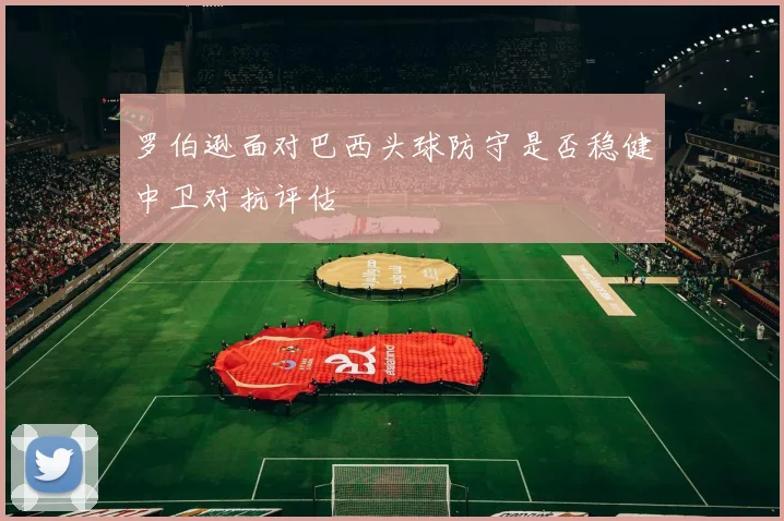 罗伯逊面对巴西头球防守是否稳健中卫对抗评估