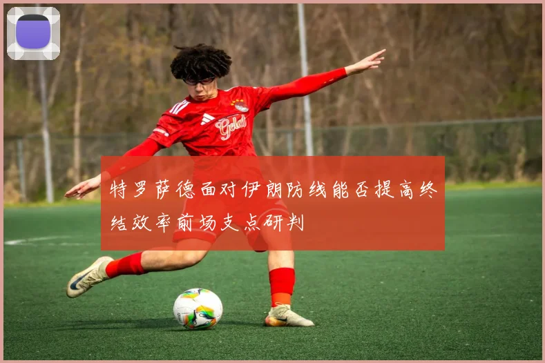 特罗萨德面对伊朗防线能否提高终结效率前场支点研判