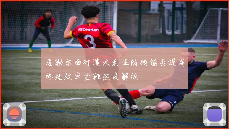 居勒尔面对澳大利亚防线能否提高终结效率金靴热度解读