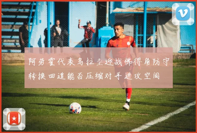 阿劳霍代表乌拉圭迎战佛得角防守转换回追能否压缩对手进攻空间