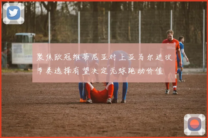 聚焦欧冠维蒂尼亚对上亚马尔进攻节奏选择有望决定无球跑动价值