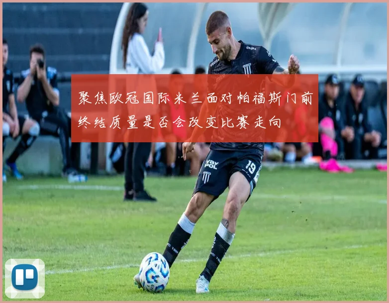 聚焦欧冠国际米兰面对帕福斯门前终结质量是否会改变比赛走向