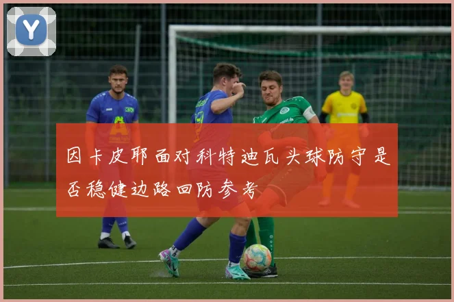因卡皮耶面对科特迪瓦头球防守是否稳健边路回防参考
