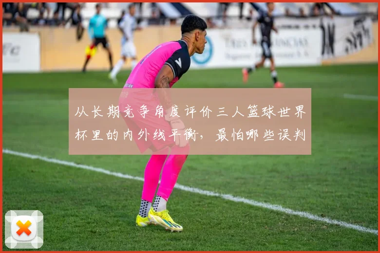 从长期竞争角度评价三人篮球世界杯里的内外线平衡，最怕哪些误判