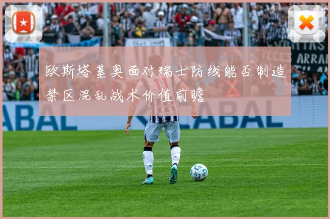 欧斯塔基奥面对瑞士防线能否制造禁区混乱战术价值前瞻