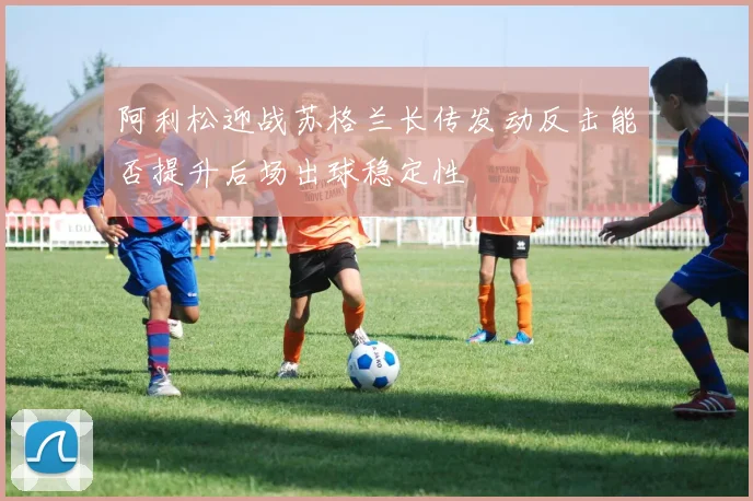 阿利松迎战苏格兰长传发动反击能否提升后场出球稳定性
