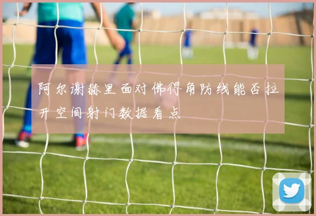 阿尔谢赫里面对佛得角防线能否拉开空间射门数据看点