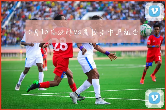 6月15日沙特vs乌拉圭中卫组合