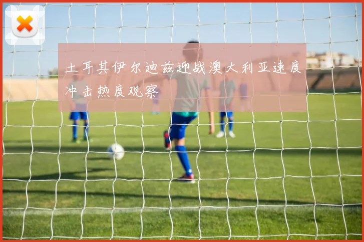 土耳其伊尔迪兹迎战澳大利亚速度冲击热度观察