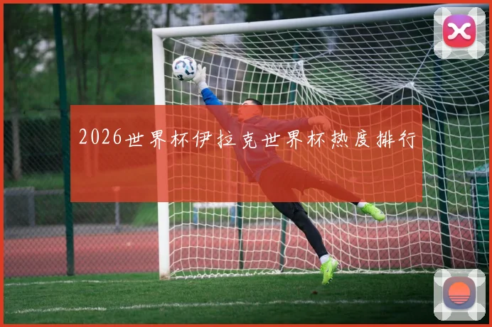 2026世界杯伊拉克世界杯热度排行