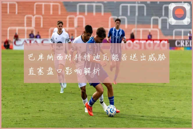 巴库纳面对科特迪瓦能否送出威胁直塞盘口影响解析