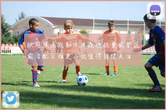 欧冠焦点战勒沃库森迎战曼城禁区前沿配合谁更占优值得持续关注