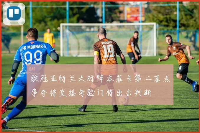 欧冠亚特兰大对阵本菲卡第二落点争夺将直接考验门将出击判断