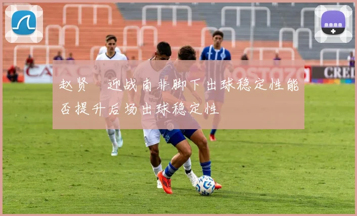 赵贤祐迎战南非脚下出球稳定性能否提升后场出球稳定性